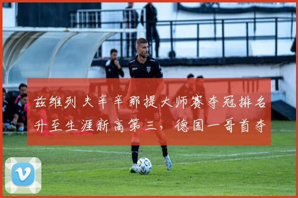 兹维列夫辛辛那提大师赛夺冠排名升至生涯新高第三，德国一哥首夺大满贯窗口期已至