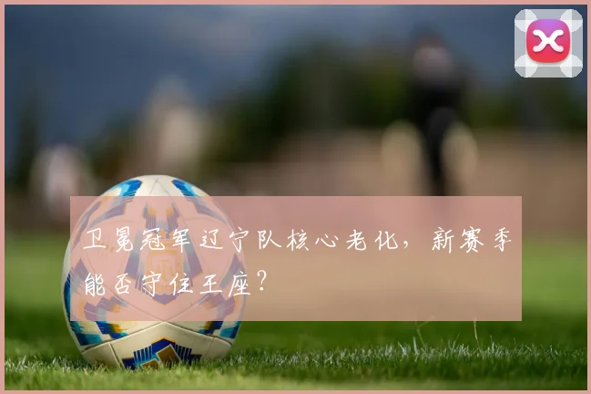 卫冕冠军辽宁队核心老化，新赛季能否守住王座？