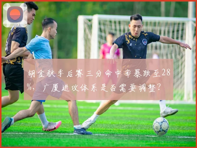 胡金秋季后赛三分命中率暴跌至28%，广厦进攻体系是否需要调整？
