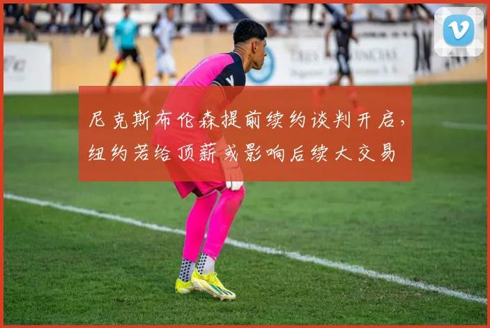 尼克斯布伦森提前续约谈判开启，纽约若给顶薪或影响后续大交易