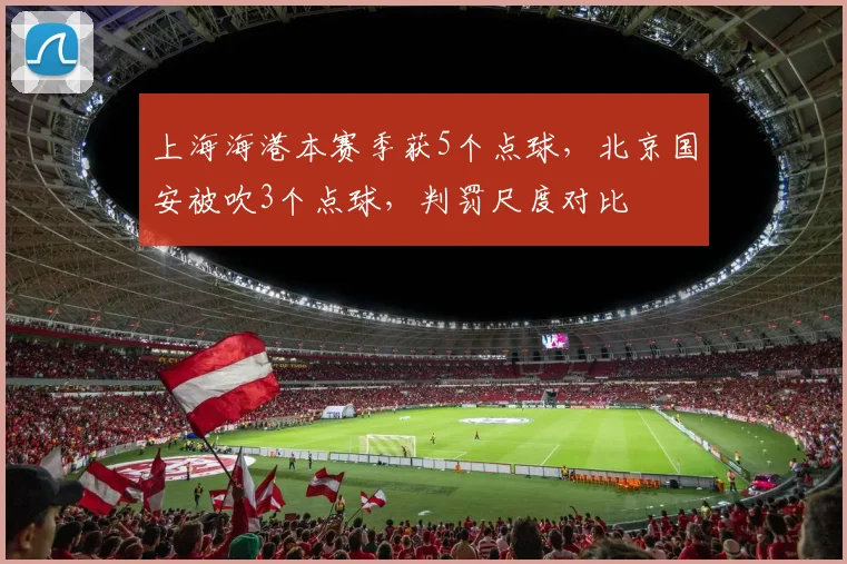 上海海港本赛季获5个点球，北京国安被吹3个点球，判罚尺度对比