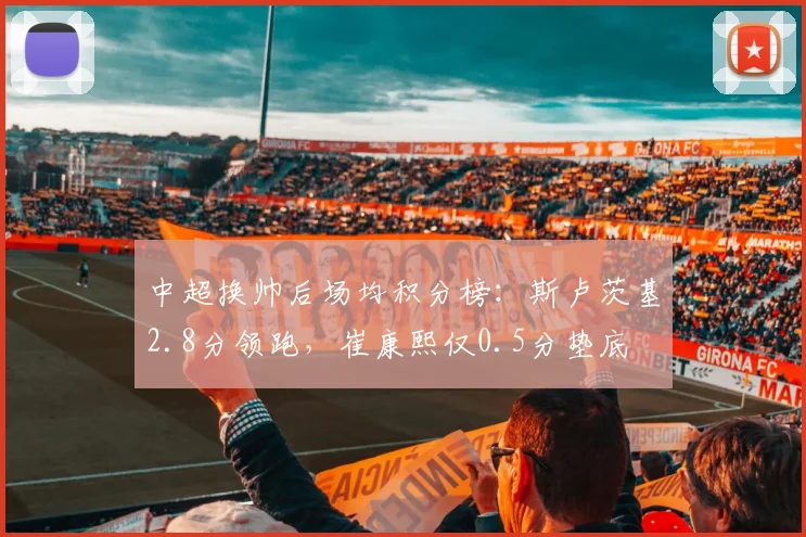 中超换帅后场均积分榜：斯卢茨基2.8分领跑，崔康熙仅0.5分垫底
