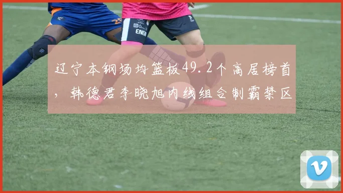 辽宁本钢场均篮板49.2个高居榜首，韩德君李晓旭内线组合制霸禁区