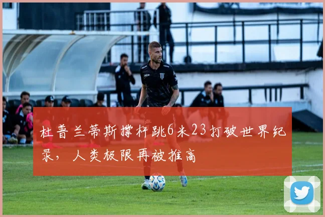 杜普兰蒂斯撑杆跳6米23打破世界纪录，人类极限再被推高