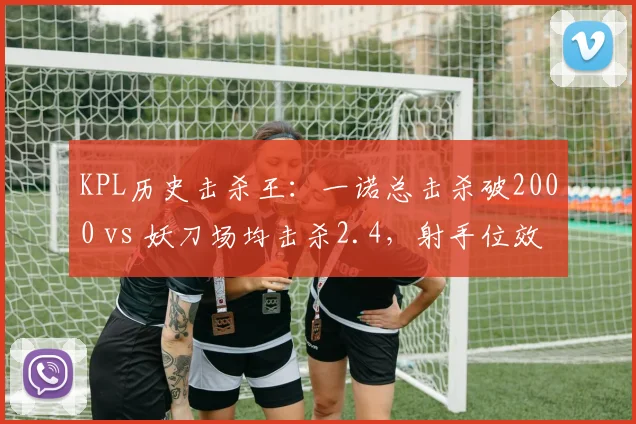 KPL历史击杀王：一诺总击杀破2000 vs 妖刀场均击杀2.4，射手位效率与持续性差异